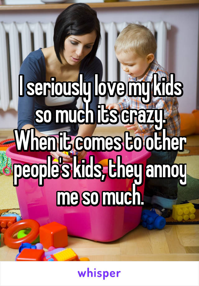 I seriously love my kids so much its crazy. When it comes to other people's kids, they annoy me so much.