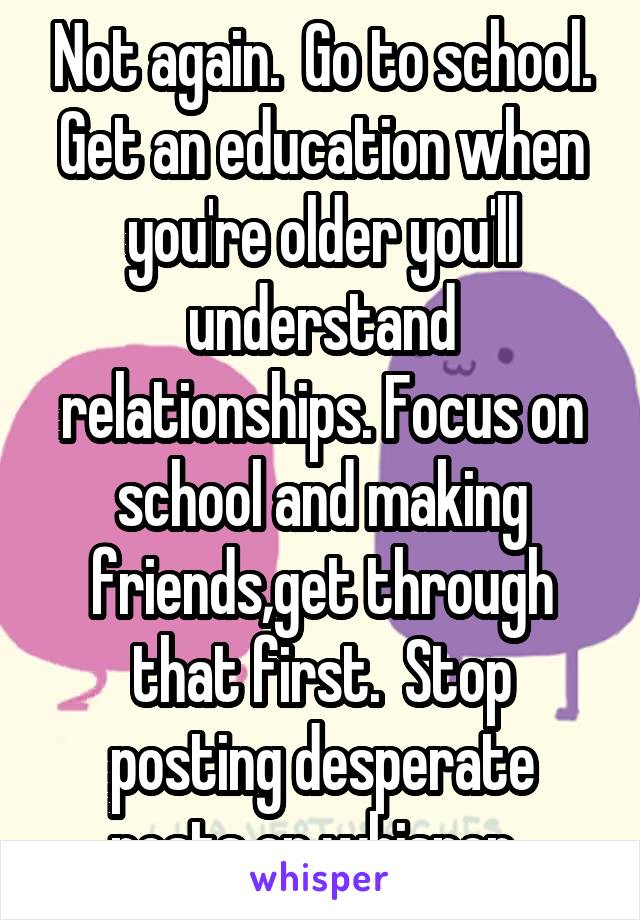 Not again.  Go to school. Get an education when you're older you'll understand relationships. Focus on school and making friends,get through that first.  Stop posting desperate posts on whisper. 