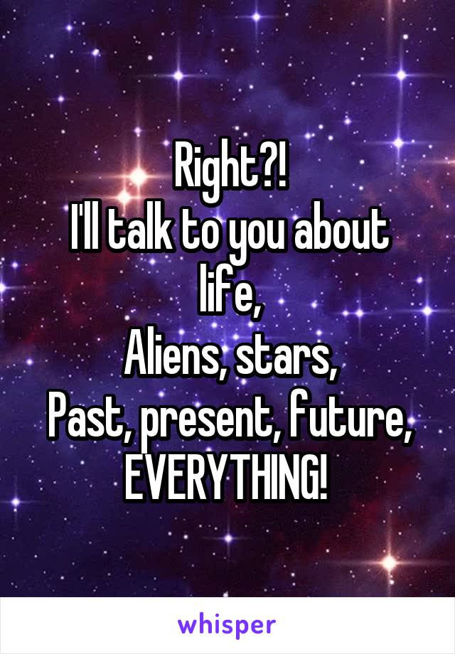 Right?!
I'll talk to you about life,
Aliens, stars,
Past, present, future,
EVERYTHING! 