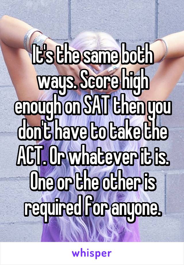 It's the same both ways. Score high enough on SAT then you don't have to take the ACT. Or whatever it is. One or the other is required for anyone.