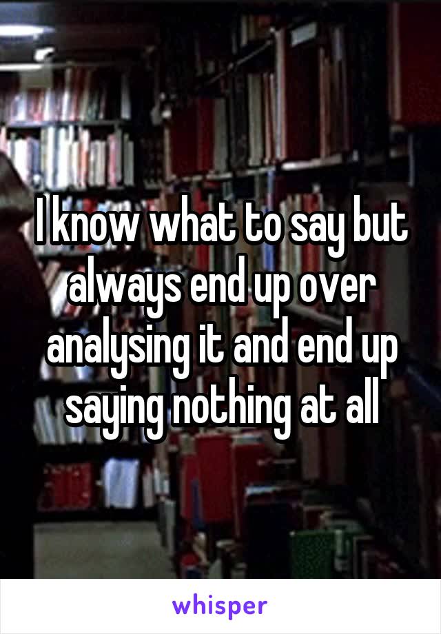 I know what to say but always end up over analysing it and end up saying nothing at all