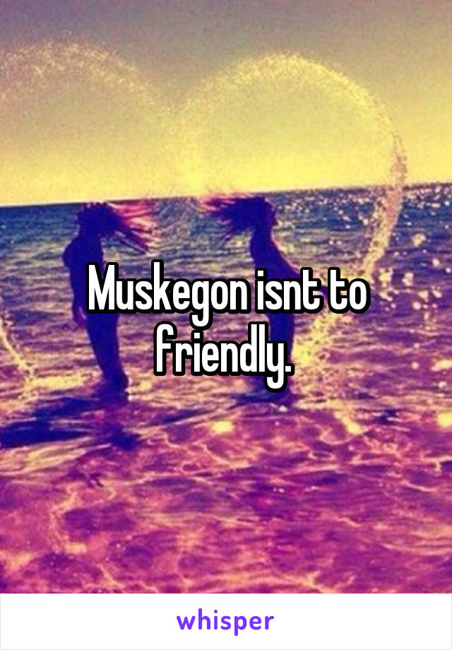 Muskegon isnt to friendly. 
