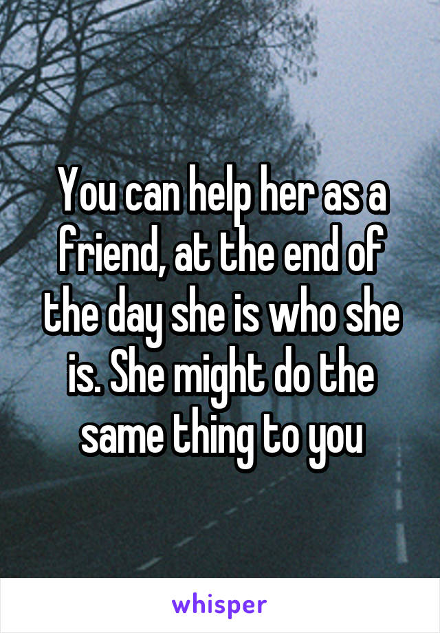 You can help her as a friend, at the end of the day she is who she is. She might do the same thing to you