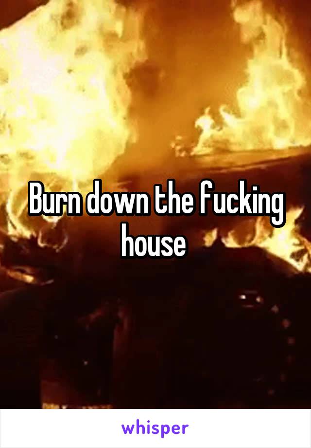 Burn down the fucking house 