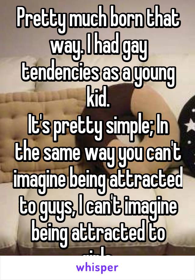 Pretty much born that way. I had gay tendencies as a young kid.
It's pretty simple; In the same way you can't imagine being attracted to guys, I can't imagine being attracted to girls.