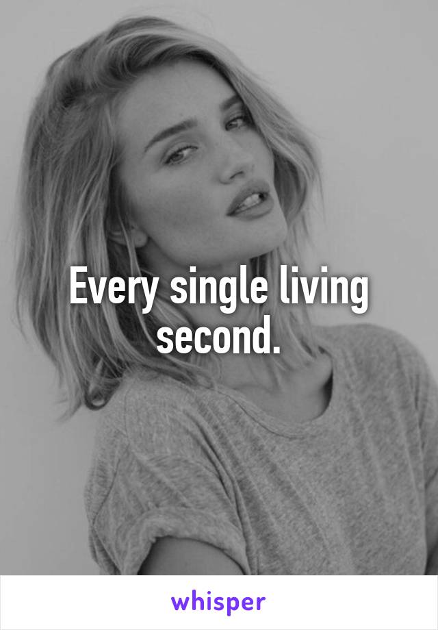 Every single living second.