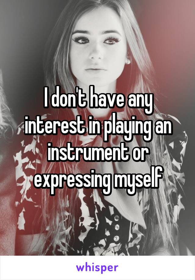 I don't have any interest in playing an instrument or expressing myself