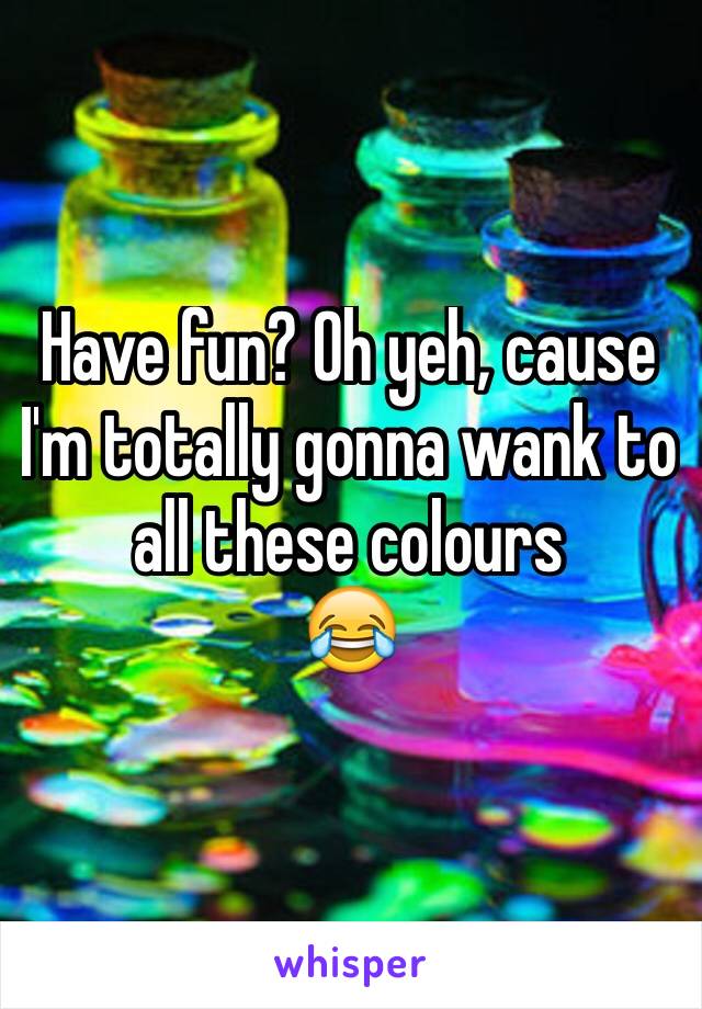 Have fun? Oh yeh, cause I'm totally gonna wank to all these colours
😂