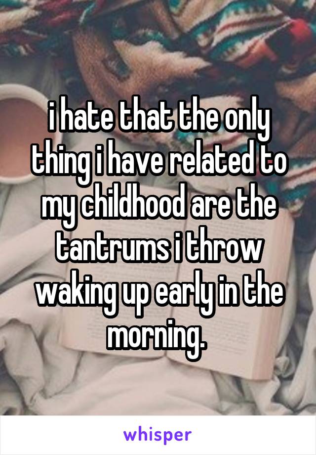 i hate that the only thing i have related to my childhood are the tantrums i throw waking up early in the morning. 