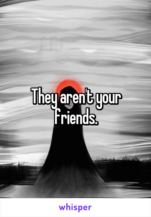 They aren't your friends.