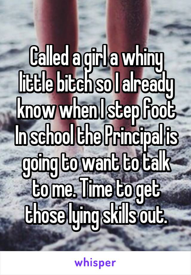 Called a girl a whiny little bitch so I already know when I step foot In school the Principal is going to want to talk to me. Time to get those lying skills out.