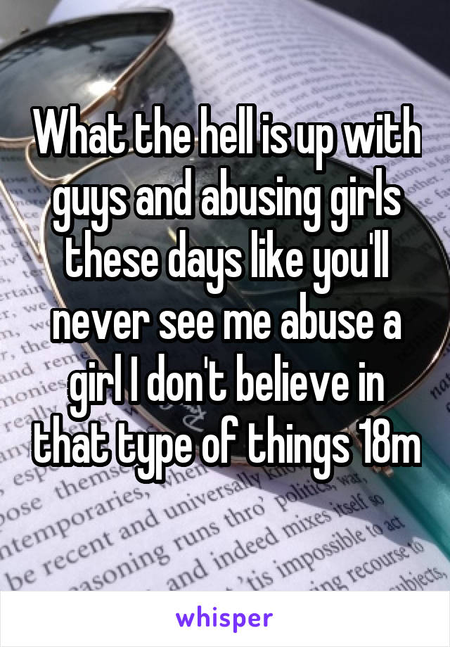 What the hell is up with guys and abusing girls these days like you'll never see me abuse a girl I don't believe in that type of things 18m 