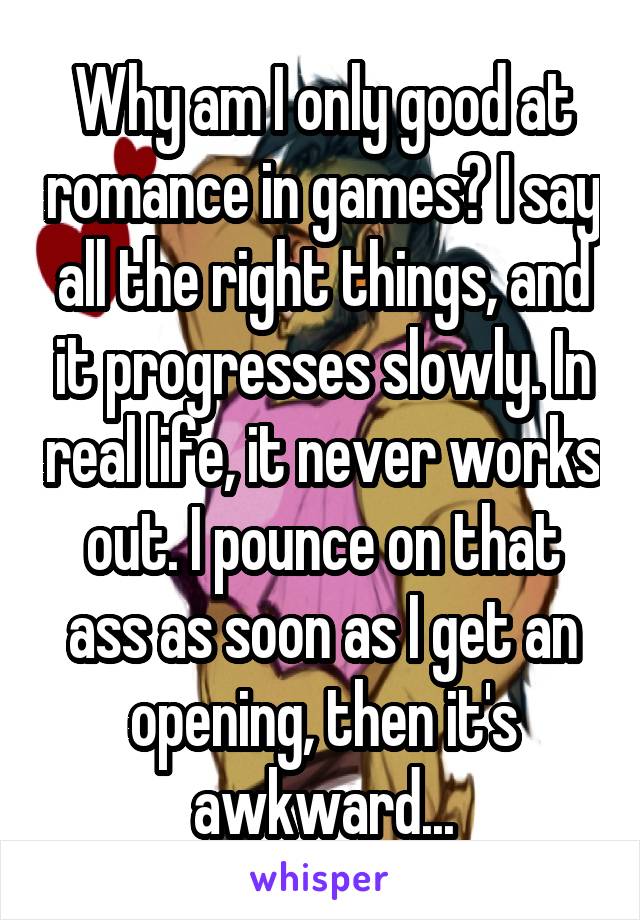 Why am I only good at romance in games? I say all the right things, and it progresses slowly. In real life, it never works out. I pounce on that ass as soon as I get an opening, then it's awkward...