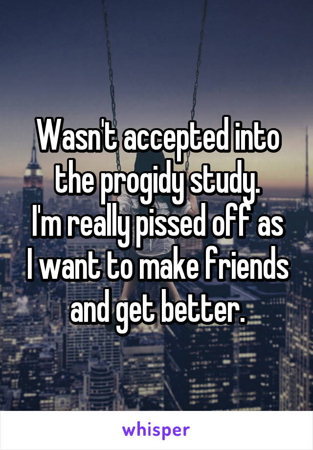 Wasn't accepted into the progidy study.
I'm really pissed off as I want to make friends and get better.