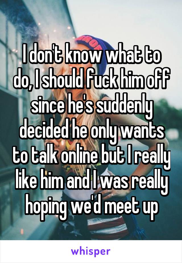 I don't know what to do, I should fuck him off since he's suddenly decided he only wants to talk online but I really like him and I was really hoping we'd meet up