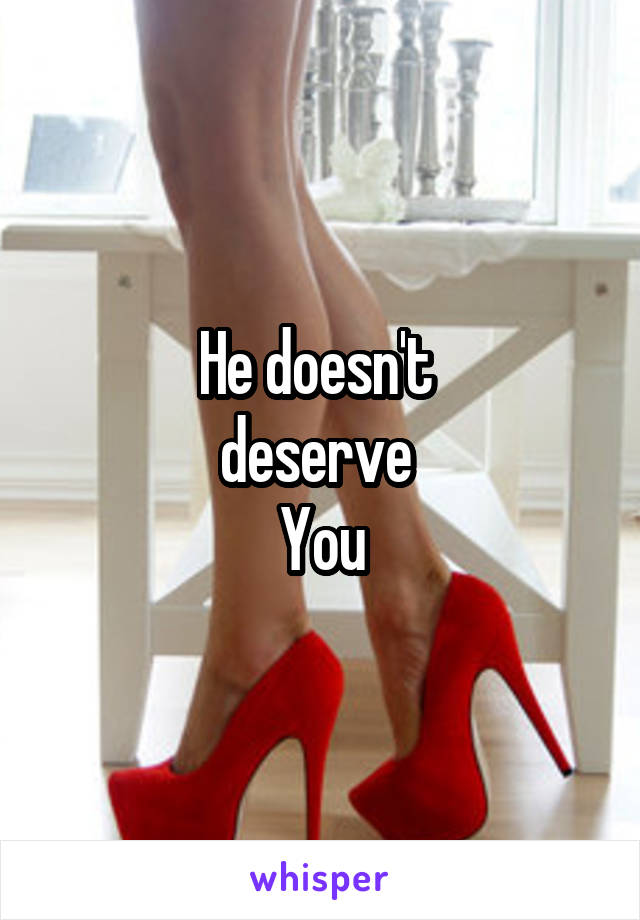 He doesn't 
deserve 
You