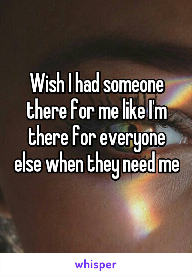 Wish I had someone there for me like I'm there for everyone else when they need me 