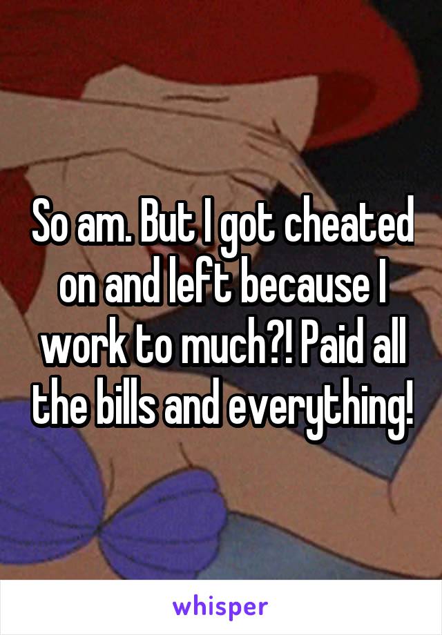 So am. But I got cheated on and left because I work to much?! Paid all the bills and everything!