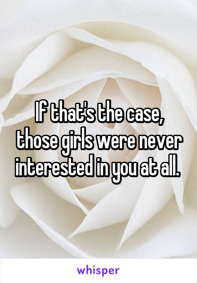 If that's the case, those girls were never interested in you at all. 