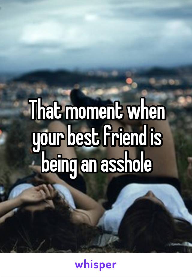 That moment when your best friend is being an asshole