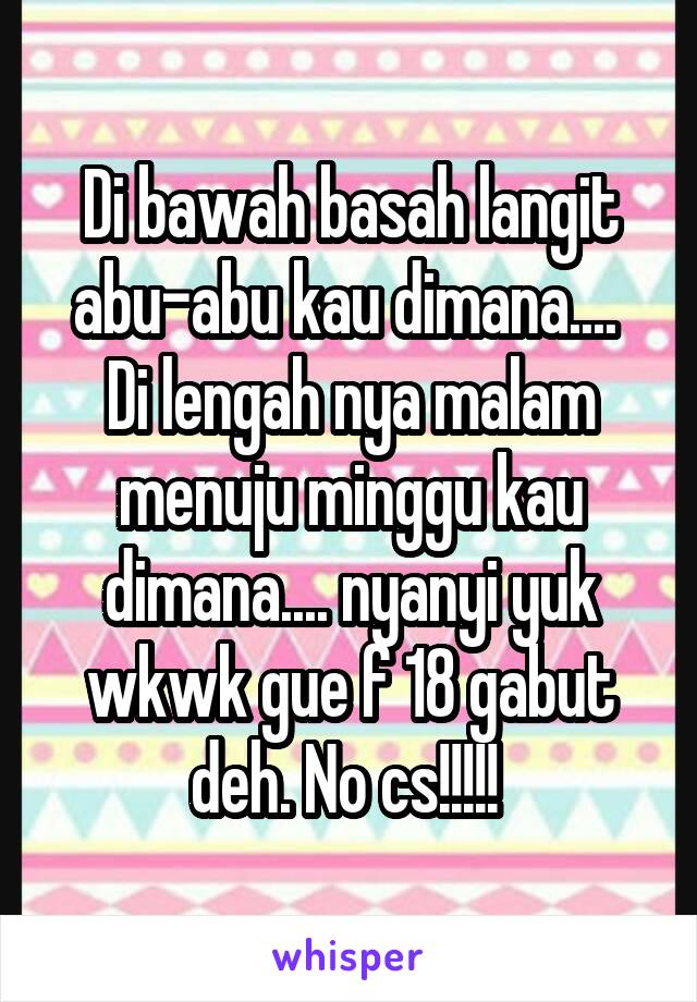 Di bawah basah langit abu-abu kau dimana.... 
Di lengah nya malam menuju minggu kau dimana.... nyanyi yuk wkwk gue f 18 gabut deh. No cs!!!!! 