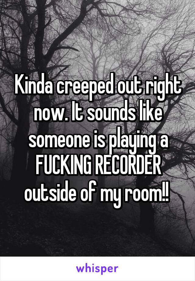 Kinda creeped out right now. It sounds like someone is playing a FUCKING RECORDER outside of my room!! 