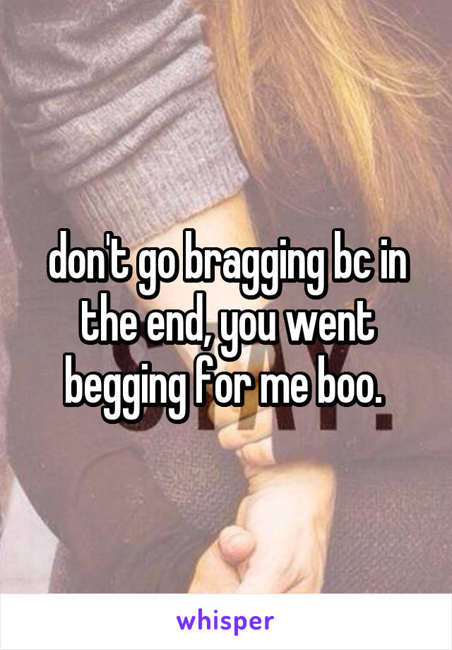 don't go bragging bc in the end, you went begging for me boo. 