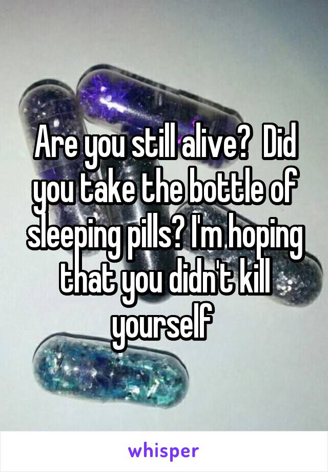 Are you still alive?  Did you take the bottle of sleeping pills? I'm hoping that you didn't kill yourself 