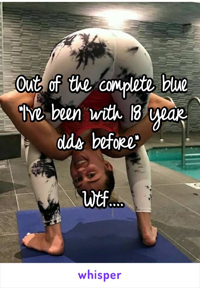 Out of the complete blue "I've been with 18 year olds before" 

Wtf....