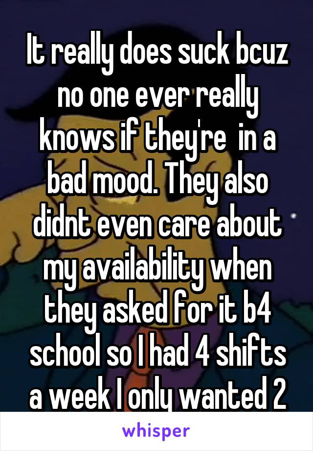 It really does suck bcuz no one ever really knows if they're  in a bad mood. They also didnt even care about my availability when they asked for it b4 school so I had 4 shifts a week I only wanted 2