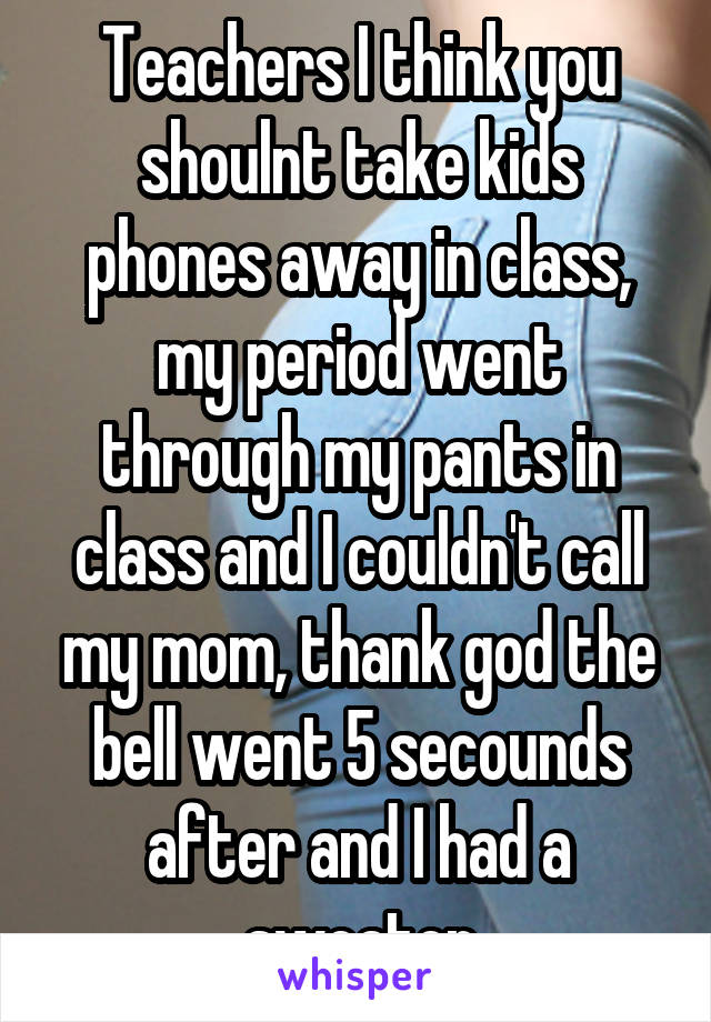 Teachers I think you shoulnt take kids phones away in class, my period went through my pants in class and I couldn't call my mom, thank god the bell went 5 secounds after and I had a sweater