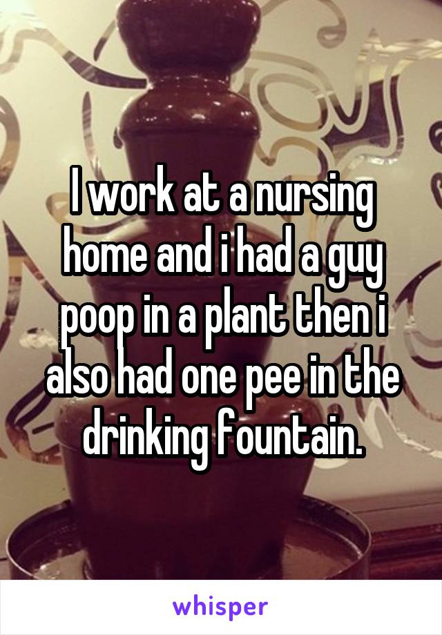 I work at a nursing home and i had a guy poop in a plant then i also had one pee in the drinking fountain.