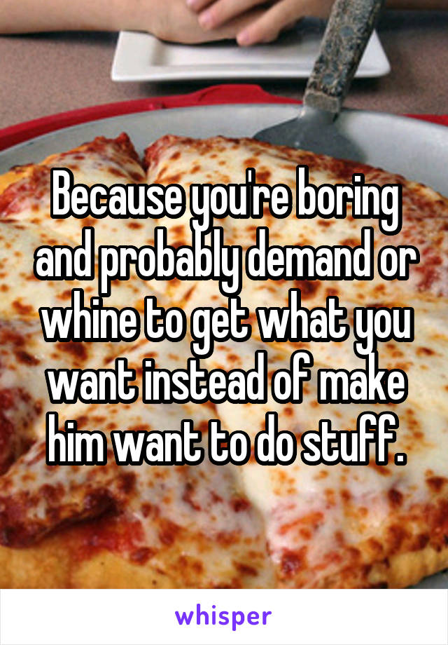 Because you're boring and probably demand or whine to get what you want instead of make him want to do stuff.