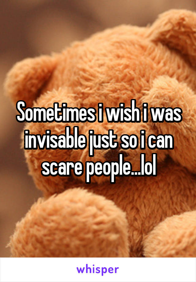 Sometimes i wish i was invisable just so i can scare people...lol