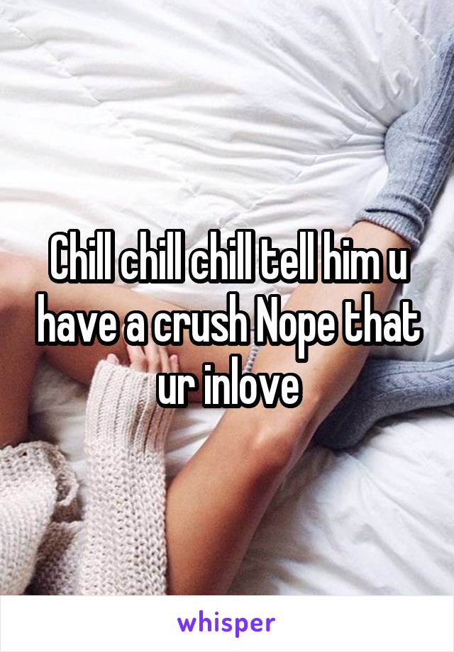 Chill chill chill tell him u have a crush Nope that ur inlove