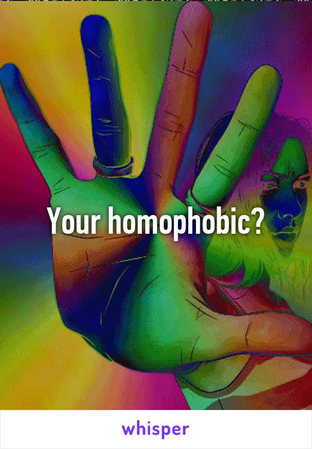 Your homophobic?