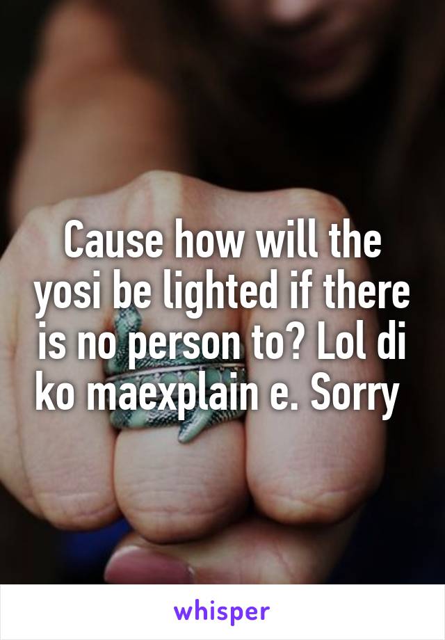 Cause how will the yosi be lighted if there is no person to? Lol di ko maexplain e. Sorry 