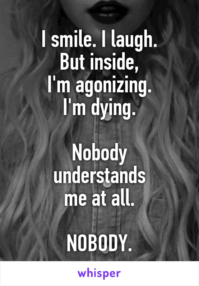 I smile. I laugh.
But inside,
I'm agonizing.
I'm dying.

Nobody
understands
me at all.

NOBODY.