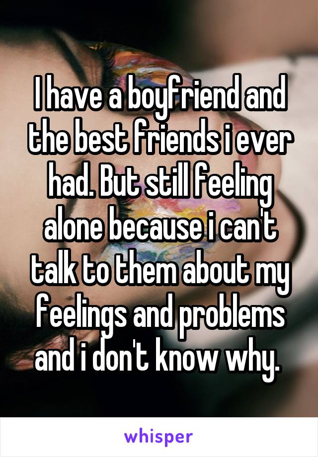 I have a boyfriend and the best friends i ever had. But still feeling alone because i can't talk to them about my feelings and problems and i don't know why. 