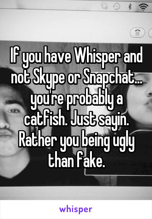 If you have Whisper and not Skype or Snapchat... you're probably a catfish. Just sayin. Rather you being ugly than fake.