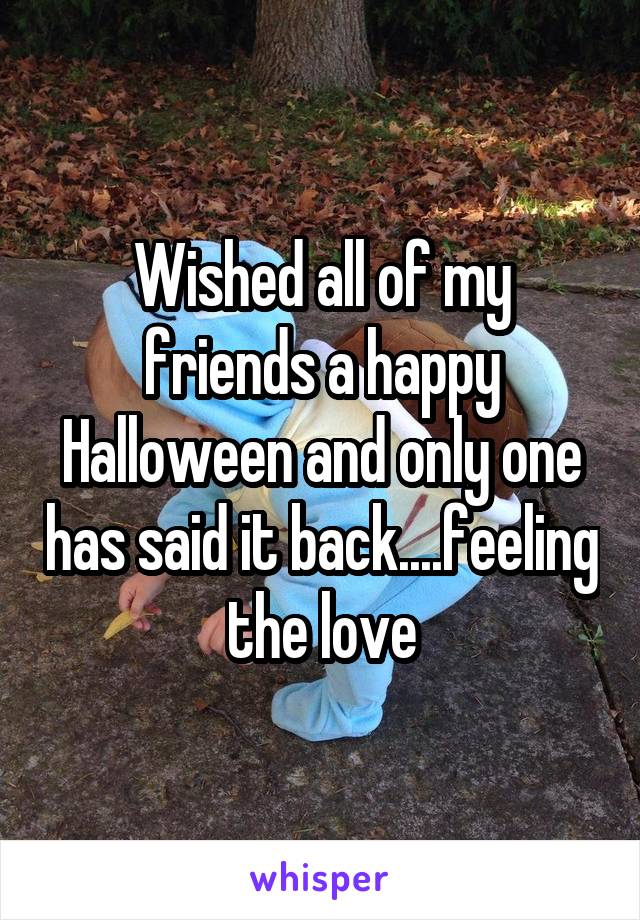 Wished all of my friends a happy Halloween and only one has said it back....feeling the love