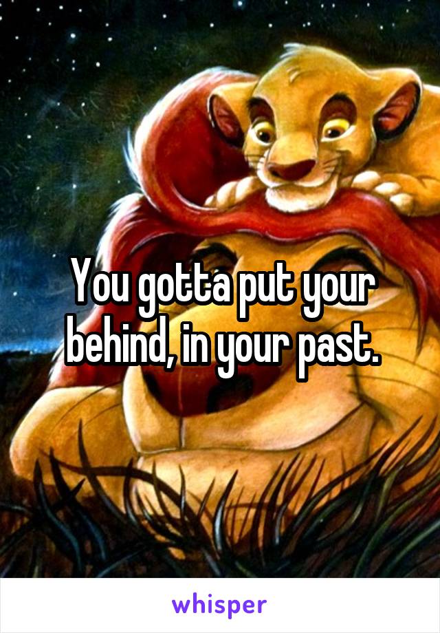 You gotta put your behind, in your past.