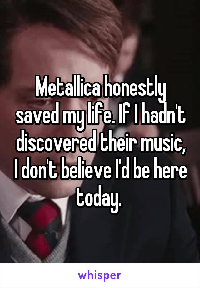 Metallica honestly saved my life. If I hadn't discovered their music, I don't believe I'd be here today. 