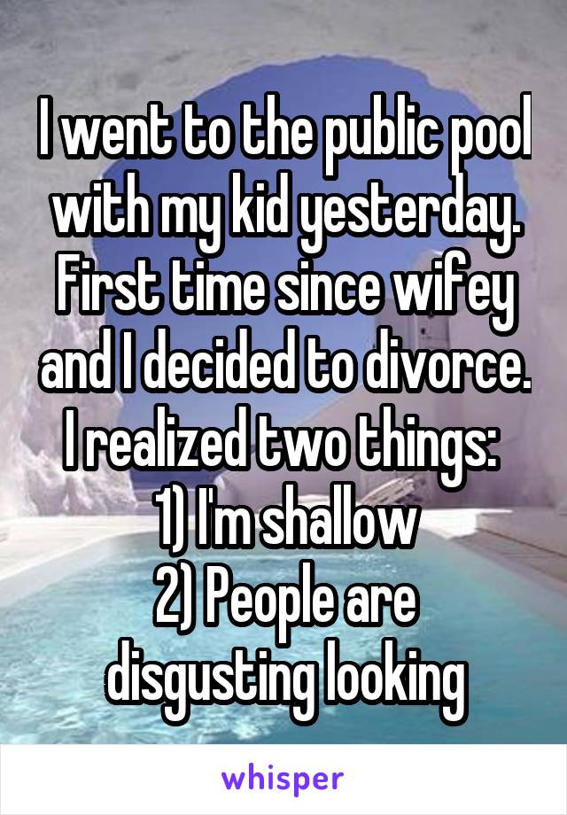 I went to the public pool with my kid yesterday. First time since wifey and I decided to divorce. I realized two things: 
1) I'm shallow
2) People are disgusting looking