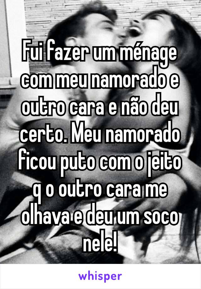 Fui fazer um ménage com meu namorado e outro cara e não deu certo. Meu namorado ficou puto com o jeito q o outro cara me olhava e deu um soco nele!