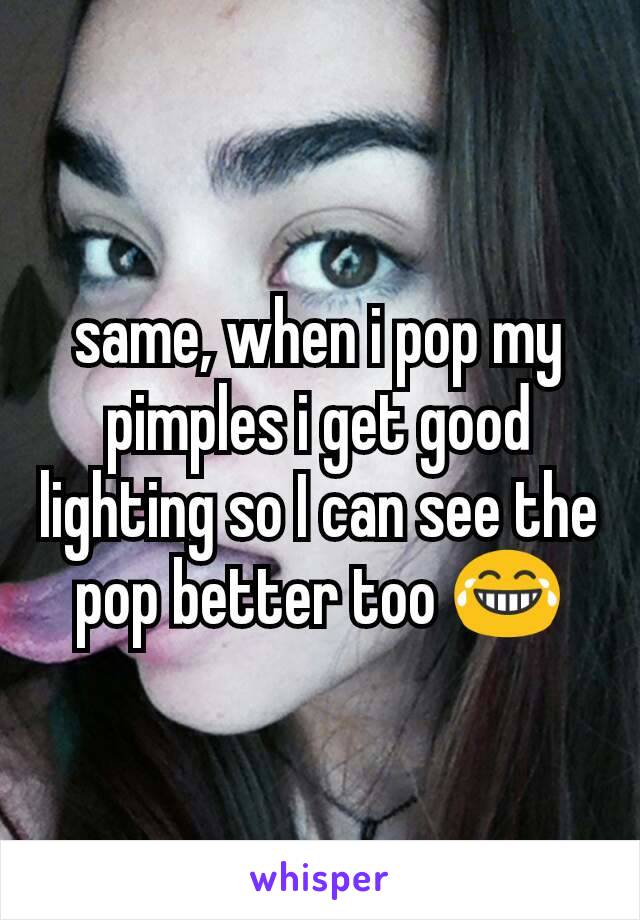 same, when i pop my pimples i get good lighting so I can see the pop better too 😂