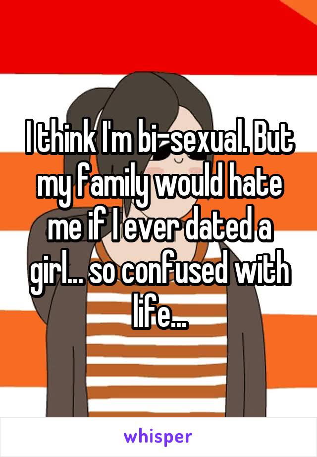 I think I'm bi-sexual. But my family would hate me if I ever dated a girl... so confused with life...