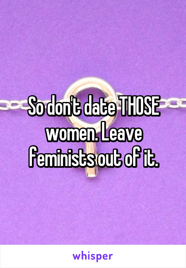 So don't date THOSE women. Leave feminists out of it.