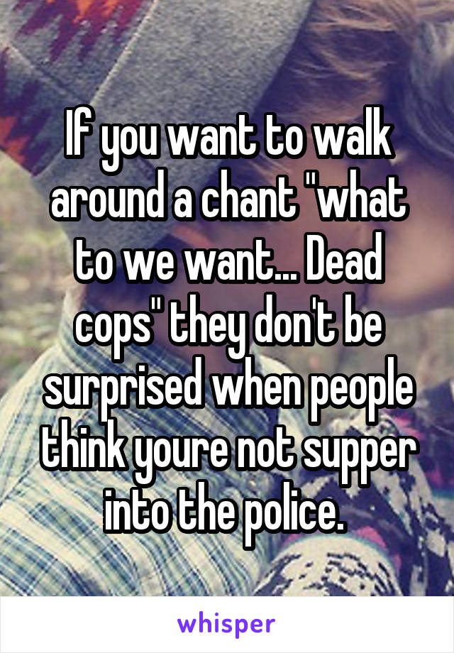 If you want to walk around a chant "what to we want... Dead cops" they don't be surprised when people think youre not supper into the police. 