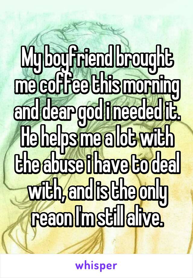 My boyfriend brought me coffee this morning and dear god i needed it. He helps me a lot with the abuse i have to deal with, and is the only reaon I'm still alive.